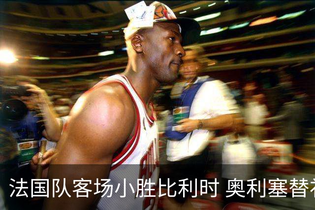 法国队客场小胜比利时 奥利塞替补绝杀带来连胜