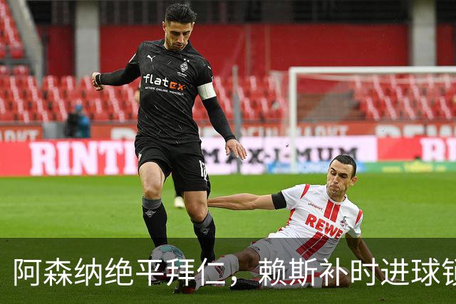 阿森纳绝平拜仁，赖斯补时进球锁定平局